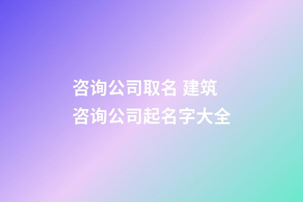 咨询公司取名 建筑咨询公司起名字大全-第1张-公司起名-玄机派